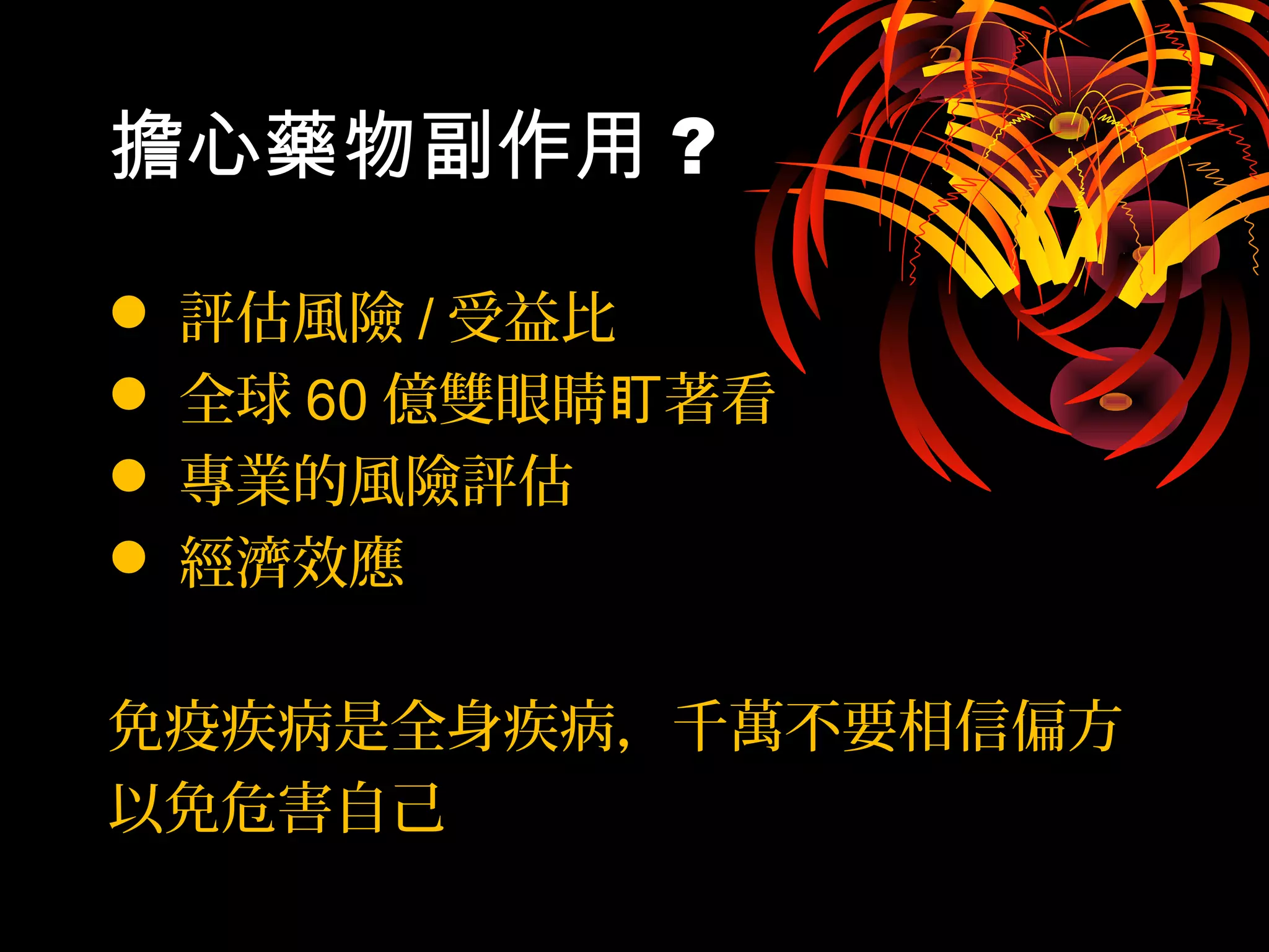 擔心藥物副作用 ?
 評估風險 / 受益比
 全球 60 億雙眼睛 著看盯
 專業的風險評估
 經濟效應
免疫疾病是全身疾病，千萬不要相信偏方
以免危害自己
 