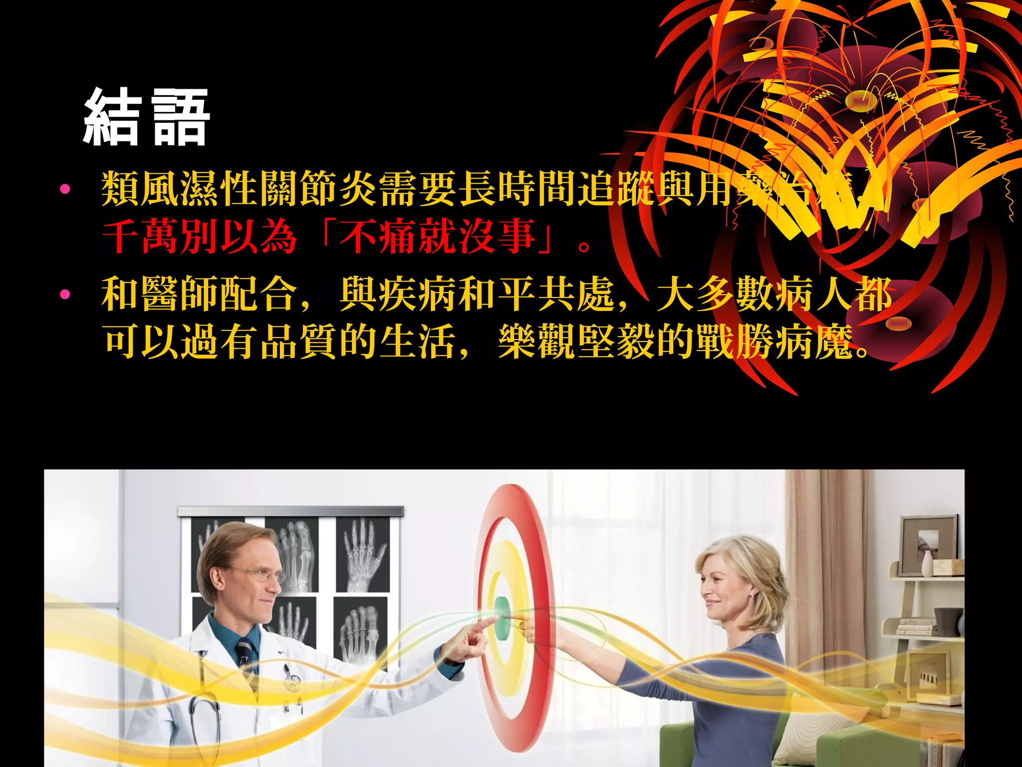 結語結語
• 類風濕性關節炎需要長時間追蹤與用藥治療，
千萬別以為「不痛就沒事」。
• 和醫師配合，與疾病和平共處，大多數病人都
可以過有品質的生活，樂觀堅毅的戰勝病魔。
 