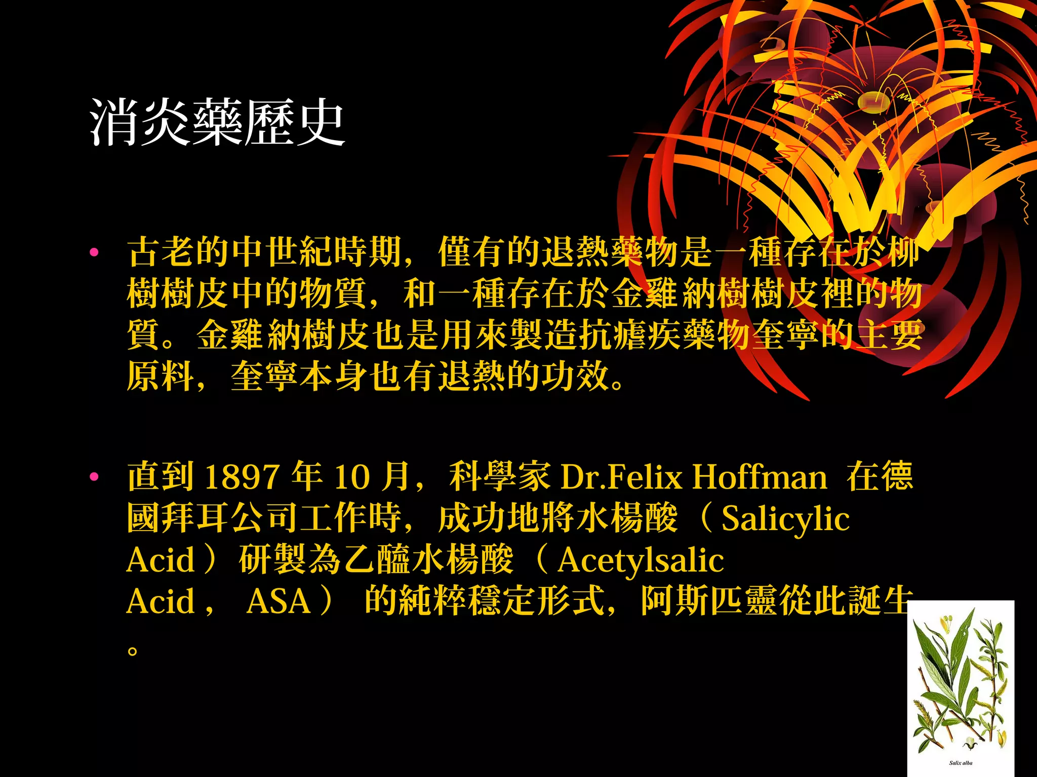 消炎藥歷史
• 古老的中世紀時期，僅有的退熱藥物是一種存在於柳
樹樹皮中的物質，和一種存在於金 納樹樹皮裡的物雞
質。金 納樹皮也是用來製造抗瘧疾藥物奎寧的主要雞
原料，奎寧本身也有退熱的功效。
• 直到 1897 年 10 月，科學家 Dr.Felix Hoffman 在德
國拜耳公司工作時，成功地將水楊酸（ Salicylic
Acid ）研製為乙醯水楊酸（ Acetylsalic
Acid ， ASA ） 的純粹穩定形式，阿斯匹靈從此誕生
。
 