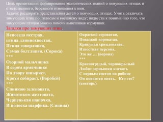 Цель презентации: формирование экологических знаний о зимующих птицах и
ответственного, бережного отношения к ним.
Задачи: расширять представления детей о зимующих птицах. Учить различать
зимующих птиц по голосам и внешнему виду; подвести к пониманию того, что
зимующим птицам можно помочь вывешивая кормушки.
Загадки про зимующих птиц.
Непоседа пестрая,
птица длиннохвостая,
Птица говорливая,
Самая болтливая. (Сорока)
***
Озорной мальчишка
В сером армячишке
По двору шныряет,
Крохи собирает. (Воробей)
***
Спинкою зеленовата,
Животиком желтовата,
Черненькая шапочка,
И полоска шарфика. (Синица)
Окраской сероватая,
Повадкой вороватая,
Крикунья хрипловатая,
Известная персона,
Это же … (ворона)
***
Красногрудый, чернокрылый
Любит зернышки клевать
С первым снегом на рябине
Он появится опять. Кто это?
(снегирь)
 