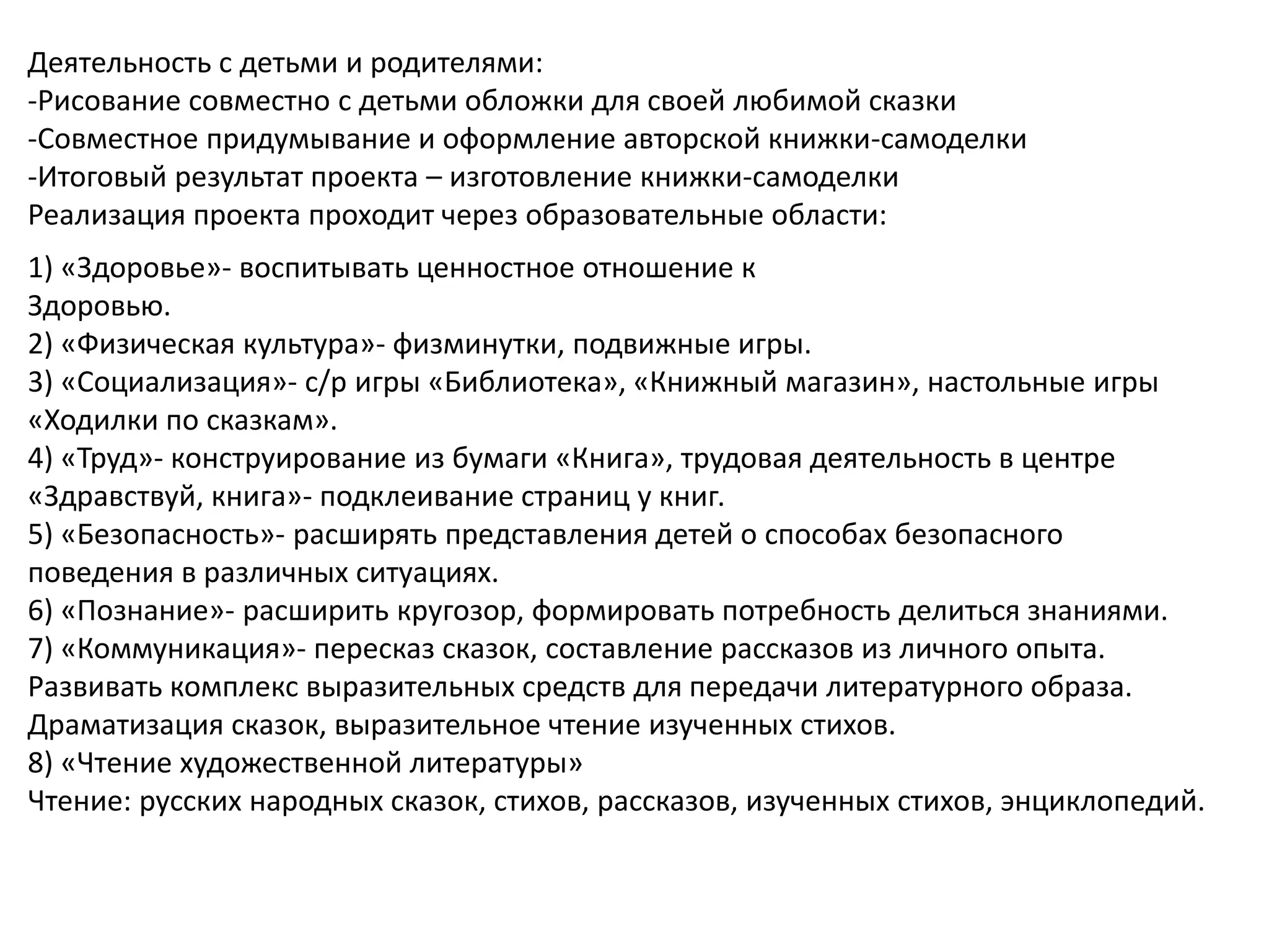 Деятельность с детьми и родителями:
-Рисование совместно с детьми обложки для своей любимой сказки
-Совместное придумывание и оформление авторской книжки-самоделки
-Итоговый результат проекта – изготовление книжки-самоделки
Реализация проекта проходит через образовательные области:
1) «Здоровье»- воспитывать ценностное отношение к
Здоровью.
2) «Физическая культура»- физминутки, подвижные игры.
3) «Социализация»- с/р игры «Библиотека», «Книжный магазин», настольные игры
«Ходилки по сказкам».
4) «Труд»- конструирование из бумаги «Книга», трудовая деятельность в центре
«Здравствуй, книга»- подклеивание страниц у книг.
5) «Безопасность»- расширять представления детей о способах безопасного
поведения в различных ситуациях.
6) «Познание»- расширить кругозор, формировать потребность делиться знаниями.
7) «Коммуникация»- пересказ сказок, составление рассказов из личного опыта.
Развивать комплекс выразительных средств для передачи литературного образа.
Драматизация сказок, выразительное чтение изученных стихов.
8) «Чтение художественной литературы»
Чтение: русских народных сказок, стихов, рассказов, изученных стихов, энциклопедий.
 