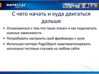 С чего начать и куда двигаться
дальше
• Ознакомиться с тем что такое maven и как подключать
нужные зависимости
• Попробовать настроить свой фреймворк с нуля
• Используя паттерн PageObject заавтоматизировать
несколько тестовых случаев на любом сайте
 