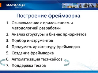 1. Ознакомление с приложением и
методологией разработки
2. Анализ структуры и бизнес приоритетов
3. Подбор инструментов
4. Продумать архитектуру фреймворка
5. Создание фреймворка
6. Автоматизация тест-кейсов
7. Поддержка тестов
Построение фреймворка
 