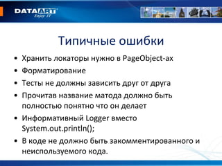 Типичные ошибки
• Хранить локаторы нужно в PageObject-ах
• Форматирование
• Тесты не должны зависить друг от друга
• Прочитав название матода должно быть
полностью понятно что он делает
• Информативный Logger вместо
System.out.println();
• В коде не должно быть закомментированного и
неиспользуемого кода.
 