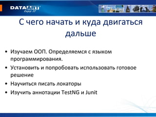 С чего начать и куда двигаться
дальше
• Изучаем ООП. Определяемся с языком
программирования.
• Установить и попробовать использовать готовое
решение
• Научиться писать локаторы
• Изучить аннотации TestNG и Junit
 