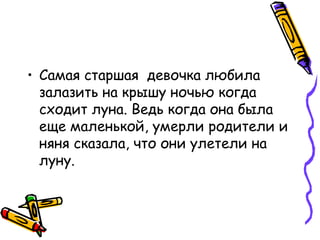 • Самая старшая девочка любила
залазить на крышу ночью когда
сходит луна. Ведь когда она была
еще маленькой, умерли родители и
няня сказала, что они улетели на
луну.
 