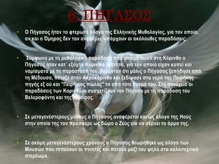 6. ΠΗΓΑΣΟΣ
• Ο Πήγασος ήταν το φτερωτό άλογο της Ελληνικής Μυθολογίας, για τον οποίο,
αν και ο Όμηρος δεν τον αναφέρει, υπάρχουν οι ακόλουθες παραδόσεις:
• Σύμφωνα με τη μυθολογική παράδοση που επικρατούσε στη Κόρινθο ο
Πήγασος ήταν κατ΄ εξοχήν Κορινθία θεότητα, για τον οποίο είχαν κοπεί και
νομίσματα με τη παράστασή του. Λέγονταν ότι μόλις ο Πήγασος ξεπήδησε από
τη Μέδουσα, πέταξε στην Ακροκόρινθο και ξεδίψασε στα νερά της Πειρήνης
πηγής εξ ού και "Πειρήνιος πώλος" το από τότε όνομά του. Στη συνέχεια οι
παραδόσεις των Κορινθίων συσχετίζουν τον Πήγασο με τη παράδοση του
Βελεροφόντη και της Χίμαιρας.
• Σε μεταγενέστερους μύθους ο Πήγασος αναφέρεται και ως άλογο της Ηούς
στην οποία της τον πρόσφερε ως δώρο ο Ζεύς για να σέρνει το άρμα της.
• Σε ακόμη μεταγενέστερους χρόνους ο Πήγασος θεωρήθηκε ως άλογο των
Μουσών που ιππεύουν οι ποιητές και πετούν μαζί του ψηλά στο καλλιτεχνικό
στερέωμα.
 