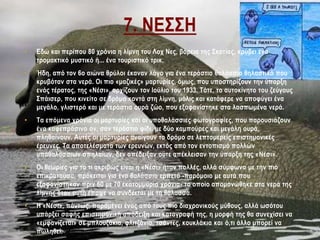 7. ΝΕΣΣΗ
• Εδώ και περίπου 80 χρόνια η λίμνη του Λοχ Νες, βόρεια της Σκοτίας, κρύβει ένα
τρομακτικό μυστικό ή... ένα τουριστικό τρικ.
• Ήδη, από τον 6ο αιώνα θρύλοι έκαναν λόγο για ένα τεράστιο θαλάσσιο θηλαστικό που
κρυβόταν στα νερά. Οι πιο «μαζικές» μαρτυρίες, όμως, που υποστηρίζουν την ύπαρξη
ενός τέρατος, της «Νέσι», αρχίζουν τον Ιούλιο του 1933. Τότε, το αυτοκίνητο του ζεύγους
Σπάισερ, που κινείτο σε δρόμο κοντά στη λίμνη, μόλις και κατάφερε να αποφύγει ένα
μεγάλο, γλιστερό και με τεράστια ουρά ζώο, που εξαφανίστηκε στα λασπωμένα νερά.
• Τα επόμενα χρόνια οι μαρτυρίες και οι υποθαλάσσιες φωτογραφίες, που παρουσιάζουν
ένα καφεπράσινο ον, σαν τεράστιο φίδι, με δύο καμπούρες και μεγάλη ουρά,
πληθαίνουν. Αυτές οι μαρτυρίες ανοίγουν το δρόμο σε λεπτομερείς επιστημονικές
έρευνες. Τα αποτελέσματα των ερευνών, εκτός από τον εντοπισμό πολλών
υποθαλάσσιων σπηλαίων, δεν απέδειξαν ούτε απέκλεισαν την ύπαρξη της «Νέσι».
• Οι θεωρίες για το τι ακριβώς είναι η «Νέσι» ήταν πολλές, αλλά σύμφωνα με την πιο
επικρατούσα, πρόκειται για ένα θαλάσσιο ερπετό -παρόμοιο με αυτά που
εξαφανίστηκαν πριν 60 με 70 εκατομμύρια χρόνια- το οποίο απομονώθηκε στα νερά της
λίμνης όταν αυτή έπαψε να συνδέεται με τη θάλασσα.
• Η «Νέσι», πάντως, παραμένει ένας από τους πιο διαχρονικούς μύθους, αλλά ωσότου
υπάρξει σαφής επιστημονική απόδειξη και καταγραφή της, η μορφή της θα συνεχίσει να
«εμφανίζεται» σε μπλουζάκια, φλιτζάνια, τσάντες, κουκλάκια και ό,τι άλλο μπορεί να
πωληθεί.
 