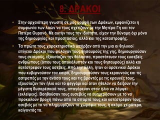 8. ΔΡΑΚΟΙ
• Στην αρχαιότερη γνωστή σε μας μορφή των Δράκων, εμφανίζεται η
συμφωνία των λαών να τους σχετίζουν με την Μητέρα Γη και τον
Πατέρα Ουρανό. Με αυτήν τους την ιδιότητα, είχαν την δύναμη όχι μόνο
της δημιουργίας και προστασίας, αλλά και της καταστροφής.
• Τα πρώτα τους χαρακτηριστικά υπήρξαν από την μια οι θηλυκοί
επίγειοι Δράκοι που φύλαγαν τους θησαυρούς της γης, δημιουργούσαν
τους σεισμούς, εξουσίαζαν την θάλασσα, προστάτευαν τους ευσεβείς
ανθρώπους (όπου τους αποκάλυπταν και τους θησαυρούς) αλλά και
κατέστρεφαν τους ασεβείς. Από την άλλη, ήταν οι αρσενικοί Δράκοι
που κυβερνούσαν τον καιρό, δημιουργούσαν τους κεραυνούς και τις
αστραπές με την ανάσα τους και τις βροντές με τις κραυγές τους,
εξουσίαζαν τον ήλιο και το φεγγάρι και όταν ήθελαν να δείξουν την
μέγιστη δυσαρέσκειά τους, απαγόρευαν στον ήλιο να λάμψει
(εκλείψεις). Βοηθούσαν τους ευσεβείς να ευημερήσουν με το να
προκαλούν βροχή πάνω από τα σπαρτά τους και κατέστρεφαν τους
ασεβείς με το να πλημμυρίζουν τα χωράφια τους, ή ακόμα χειρότερα,
καίγοντάς τα.
 