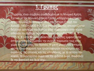 • Ο γρύπας είναι σύμβολο συνδεδεμένο με τη Μινωική Κρήτη.
Σχετικά με τον Μινωικό άπτερο Γρύπα, υπάρχουν ευρήματα
αρχαιολογικών ανασκαφών από την Ύστερη Εποχή του
Χαλκού, 1450 – 1400 π.Χ. Δύο άπτεροι γρύπες απεικονίζονται
δεξιά και αριστερά του θρόνου στην τοιχογραφία στην κύρια
αίθουσα του θρόνου (κρητομυκηναϊκή περίοδος 1700π. Χ. –
1075 π. Χ.) στο Μινωικό ανάκτορο. Οι γρύπες εμφανίζονται
άπτεροι, για να δηλώσουν την συνεχή παρουσία τους στον
χώρο της αίθουσας του θρόνου. Η μικτή μορφή του άπτερου
γρύπα έδινε έκφραση των τριών σφαιρών του κόσμου, της
ουράνιας, της επίγειας και της υποχθόνιας, με το αετίσιο του
κεφάλι, το λιονταρίσιο σώμα και την φιδίσια ουρά, συμβόλιζε
δε την βασιλική και θεία ισχύ.
1. Γρύπας
 