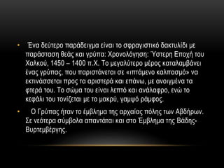 • Ένα δεύτερο παράδειγμα είναι το σφραγιστικό δακτυλίδι με
παράσταση θεάς και γρύπα: Χρονολόγηση: Ύστερη Εποχή του
Χαλκού, 1450 – 1400 π.Χ. Το μεγαλύτερο μέρος καταλαμβάνει
ένας γρύπας, που παριστάνεται σε «ιπτάμενο καλπασμό» να
εκτινάσσεται προς τα αριστερά και επάνω, με ανοιγμένα τα
φτερά του. Το σώμα του είναι λεπτό και ανάλαφρο, ενώ το
κεφάλι του τονίζεται με το μακρύ, γαμψό ράμφος.
• Ο Γρύπας ήταν το έμβλημα της αρχαίας πόλης των Αβδήρων.
Σε νεότερα σύμβολα απαντάται και στο Έμβλημα της Βάδης-
Βυρτεμβέργης.
 