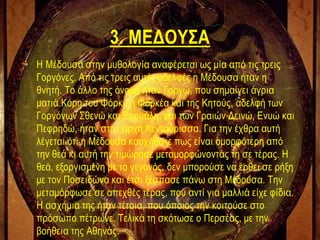 3. ΜΕΔΟΥΣΑ
• Η Μέδουσα στην μυθολογία αναφέρεται ως μία από τις τρεις
Γοργόνες. Από τις τρεις αυτές αδελφές η Μέδουσα ήταν η
θνητή. Το άλλο της όνομα ήταν Γοργώ, που σημαίνει άγρια
ματιά.Κόρη του Φόρκυ ή Φορκέα και της Κητούς, αδελφή των
Γοργόνων Σθενώ και Ευρυάλη, και των Γραιών Δεινώ, Ενυώ και
Πεφρηδώ, ήταν στην αρχή Κενταύρισσα. Για την έχθρα αυτή
λέγεται ότι η Μέδουσα καυχήθηκε πως είναι ομορφότερη από
την θεά κι αυτή την τιμώρησε μεταμορφώνοντάς τη σε τέρας. Η
θεά, εξοργισμένη με το γεγονός, δεν μπορούσε να έρθει σε ρήξη
με τον Ποσειδώνα και έτσι ξέσπασε πάνω στη Μέδουσα. Την
μεταμόρφωσε σε απεχθές τέρας, που αντί για μαλλιά είχε φίδια.
Η ασχήμια της ήταν τέτοια, που όποιος την κοιτούσε στο
πρόσωπο πέτρωνε. Τελικά τη σκότωσε ο Περσέας, με την
βοήθεια της Αθηνάς.
 