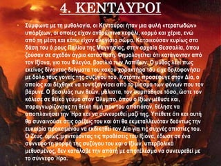 4. KΕΝΤΑΥΡΟΙ
• Σύμφωνα με τη μυθολογία, οι Κένταυροι ήταν μια φυλή «τερατωδών»
υπάρξεων, οι οποίες είχαν ανθρώπινο κεφάλι, κορμό και χέρια, ενώ
από τη μέση και κάτω είχαν αλογίσιο σώμα. Κατοικούσαν κυρίως στα
δάση του ό ρους Πηλίου της Μαγνησίας, στην αρχαία Θεσσαλία, όπου
ζούσαν σε σχεδόν άγρια κατάσταση. Φημολογείται ότι κατάγονταν από
τον Ιξίονα, γιο του Φλεγύα, βασιλιά των Λαπίθων. Ο μύθος λέει πως
εκείνος δίνοντας δείγματα του κακού χαρακτήρα του είχε δολοφονήσει
με δόλο τους γονείς της συζύγου του. Κατόπιν προσέφυγε στον Δία, ο
οποίος και δέχθηκε να τον εξαγνίσει από το μίασμα των φόνων που τον
βάρυνε. Ο βασιλιάς των θεών, μάλιστα, τον συμπάθησε τόσο, ώστε τον
κάλεσε σε θεϊκό γεύμα στον Όλυμπο, όπου ο Ιξίων μέθυσε και,
παραγνωρίζοντας τη θεϊκή τιμή που του αποτιόταν, θέλησε να
αποπλανήσει την Ήρα και να συνευρεθεί μαζί της. Υπέθετε ότι και αυτή
θα συναινούσε στις ορέξεις του και ότι θα εκμεταλλευόταν δεόντως την
ευκαιρία προκειμένου να εκδικηθεί τον Δία για τις συχνές απιστίες του.
Ο Ζευς, όμως, μαντεύοντας τις προθέσεις του Ιξίονα, έδωσε σε ένα
σύννεφο τη μορφή της συζύγου του και ο Ιξίων, υπερβολικά
μεθυσμένος, δεν κατάλαβε την απάτη με αποτέλεσμα να συνευρεθεί με
το σύννεφο Ήρα.
 