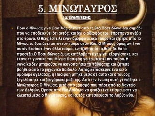 5. ΜΙΝΩΤΑΥΡΟΣ
• Πριν ο Μίνωας γίνει βασιλιάς ζήτησε από το θεό Ποσειδώνα ένα σημάδι
που να αποδεικνύει ότι αυτός, και όχι ο αδερφός του, έπρεπε να ανέβει
στο θρόνο. Ο θεός έστειλε έναν όμορφο λευκό ταύρο και ζήτησε από το
Μίνωα να θυσιάσει αυτόν τον ταύρο στον ίδιο. Ο Μίνωας όμως αντί για
αυτόν θυσίασε έναν άλλο ταύρο, ελπίζοντας ότι ο θεός δε θα το
προσέξει.Ο Ποσειδώνας όμως κατάλαβε τι είχε γίνει, εξοργίστηκε, και
έκανε τη γυναίκα του Μίνωα Πασιφάη να ερωτευτεί τον ταύρο. Η
γυναίκα δεν μπορούσε να ικανοποιήσει το πάθος της και ζήτησε
βοήθεια από το μηχανικό Δαίδαλο. Αυτός κατασκεύσε ένα κενό
ομοίωμα αγελάδας, η Πασιφάη μπήκε μέσα σε αυτό και ο ταύρος
ξεγελάστηκε και ζευγάρωσε μαζί της. Από την ένωση αυτή γεννήθηκε ο
Μινώταυρος.Ο Μίνωας, μετά από χρησμό που πήρε από το Μαντείο
των Δελφών, ζήτησε από τον Δαίδαλο να φτιάξει ένα κτίσμα ώστε να
κλειστεί μέσα ο Μινώταυρος, και αυτός κατασκεύασε το Λαβύρινθο.
5.1 ΓΕΝΝΕΣΗΣ5.2 ΘΑΝΑΤΩΣΗΣ
 