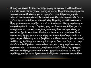 • Ο γιος του Μίνωα Ανδρόγεως πήρε μέρος σε αγώνες στα Παναθήναια
και απέσπασε κάποιες νίκες, για τις οποίες οι Αθηναίοι τον ζήλεψαν και
τον σκότωσαν. Ο Μίνωας για να τιμωρήσει τους Αθηναίους κήρυξε
πόλεμο στον οποίο νίκησε. Σαν ποινή των Αθηναίων όρισε κάθε Εννέα
χρόνια εφτά νέοι Αθηναίοι και εφτά νέες Αθηναίες να στέλνονται στην
Κρήτη και να κατασπαράζονται από το Μινώταυρο. Μην μπορώντας να
ανεχτεί την θυσία αυτή, ο Θησέας, γιος του βασιλιά της Αθήνας Αιγέα,
αποφάσισε να είναι και αυτός ένας από τους δεκατέσσερις νέους, με
σκοπό να βρεθεί κοντά στο Μινώταυρο ώστε να τον σκοτώσει. Όταν
έφτασε στη Κρήτη γνώρισε την κόρη του Μίνωα Αριάδνη η οποία τον
ερωτεύτηκε. Θέλοντας να τον βοηθήσει του έδωσε ένα κουβάρι κλωστή,
το Μίτο της Αριάδνης και τον συμβούλεψε να δέσει την άκρη του στην
είσοδο του λαβύρινθου και να το ξετυλίγει, ώστε να μπορέσει έπειτα,
αφού σκοτώσει το Μινώταυρο, να βρει την έξοδο.Ο Θησέας πράγματι
σκότωσε το τέρας με το σπαθί του και χρησιμοποιώντας το Μίτο της
Αριάδνης, κατάφερε να βγει από το Λαβύρινθο και γύρισε στην Αθήνα.
 