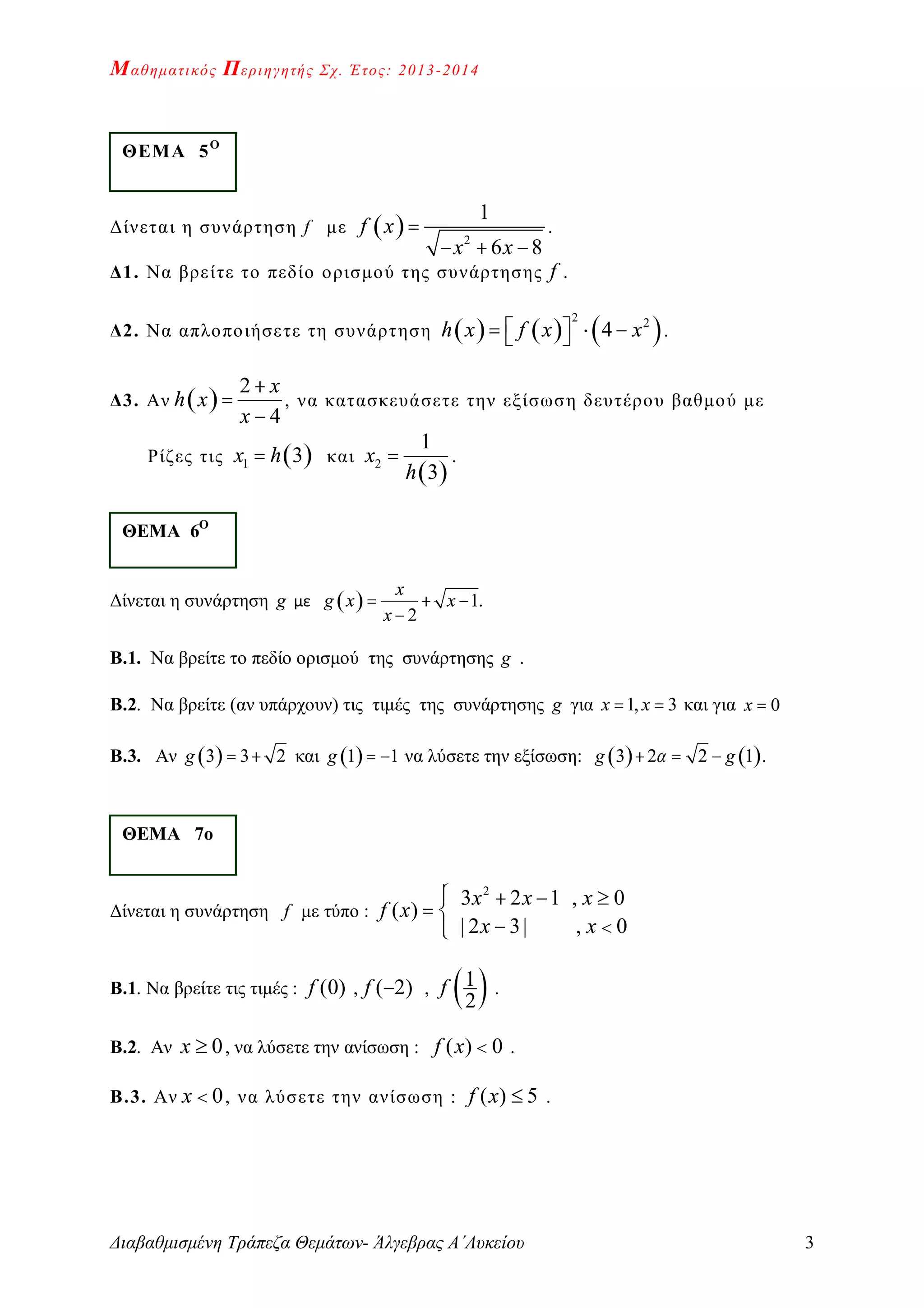 Μαθηματικός Περιηγητής Σχ. Έτος: 2013-2014
Διαβαθμισμένη Τράπεζα Θεμάτων- Άλγεβρας Α΄Λυκείου 3
Δίνεται η συνάρτηση f με   2
1
6 8
f x
x x

  
.
Δ1. Να βρείτε το πεδίο ορισμού της συνάρτησης f .
Δ2. Να απλοποιήσετε τη συνάρτηση      
2 2
4h x f x x     .
Δ3. Αν  
2
4
x
h x
x



, να κατασκευάσετε την εξίσωση δευτέρου βαθμού με
Ρίζες τις  1 3x h και
 
2
1
3
x
h
 .
Δίνεται η συνάρτηση g με   1.
2
x
g x x
x
  

Β.1. Να βρείτε το πεδίο ορισμού της συνάρτησης g .
Β.2. Να βρείτε (αν υπάρχουν) τις τιμές της συνάρτησης g για 1, 3x x  και για 0x 
Β.3. Αν  3 3 2g   και  1 1g   να λύσετε την εξίσωση:    3 2 2 1 .g g  
Δίνεται η συνάρτηση f με τύπο :
2
3 2 1 , 0
( )
| 2 3| , 0
x x x
f x
x x
   
 
 
Β.1. Να βρείτε τις τιμές : (0)f , ( 2)f  ,
 1
2
f .
Β.2. Αν 0x  , να λύσετε την ανίσωση : ( ) 0f x  .
Β.3. Αν 0x  , να λύσετε την ανίσωση : ( ) 5f x  .
ΘΕΜΑ 5Ο
ΘΕΜΑ 6Ο
ΘΕΜΑ 7ο
 