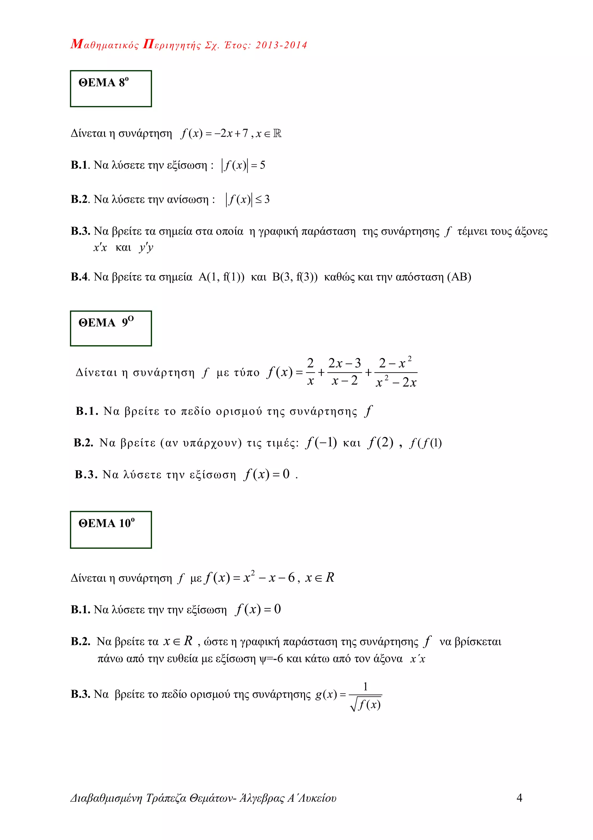 Μαθηματικός Περιηγητής Σχ. Έτος: 2013-2014
Διαβαθμισμένη Τράπεζα Θεμάτων- Άλγεβρας Α΄Λυκείου 4
Δίνεται η συνάρτηση ( ) 2 7f x x   , x
Β.1. Να λύσετε την εξίσωση : ( ) 5f x 
Β.2. Να λύσετε την ανίσωση : ( ) 3f x 
Β.3. Να βρείτε τα σημεία στα οποία η γραφική παράσταση της συνάρτησης f τέμνει τους άξονες
x x και y y
Β.4. Να βρείτε τα σημεία Α(1, f(1)) και Β(3, f(3)) καθώς και την απόσταση (ΑΒ)
Δίνεται η συνάρτηση f με τύπο
2
2
2 2 3 2
( )
2 2
x x
f x
x x x x
 
  
 
Β.1. Nα βρείτε το πεδίο ορισμού της συνάρτησης f
Β.2. Να βρείτε (αν υπάρχουν) τις τιμές: ( 1)f  και (2)f , ( (1)f f
Β.3. Nα λύσετε την εξίσωση ( ) 0f x  .
Δίνεται η συνάρτηση f με
2
( ) 6f x x x   , x R
Β.1. Να λύσετε την την εξίσωση ( ) 0f x 
Β.2. Να βρείτε τα x R , ώστε η γραφική παράσταση της συνάρτησης f να βρίσκεται
πάνω από την ευθεία με εξίσωση ψ=-6 και κάτω από τον άξονα x΄x
Β.3. Να βρείτε το πεδίο ορισμού της συνάρτησης
1
( )
( )
g x
f x

ΘΕΜΑ 8ο
ΘΕΜΑ 9Ο
ΘΕΜΑ 10ο
 