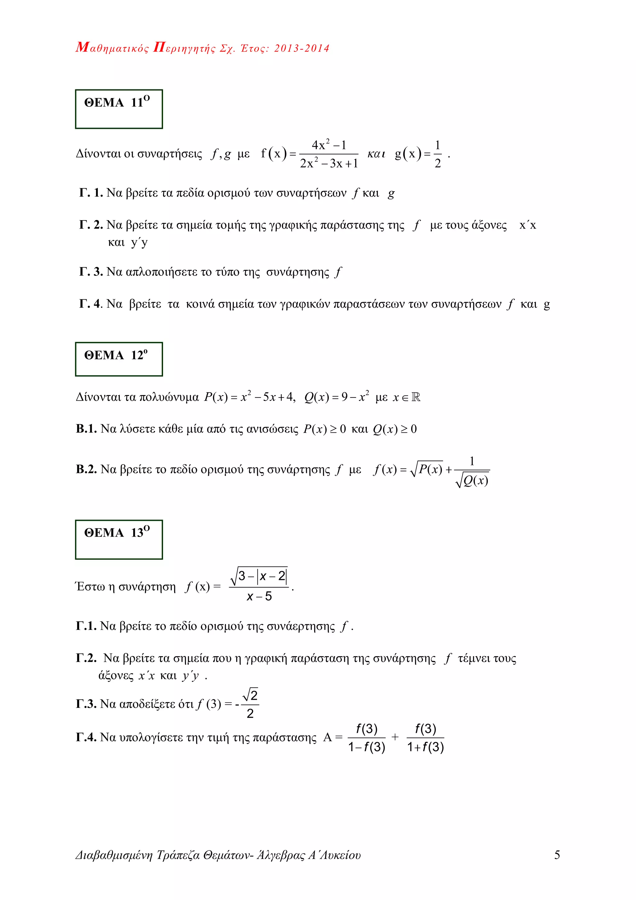 Μαθηματικός Περιηγητής Σχ. Έτος: 2013-2014
Διαβαθμισμένη Τράπεζα Θεμάτων- Άλγεβρας Α΄Λυκείου 5
Δίνονται οι συναρτήσεις ,f g με    
2
2
4x 1 1
f x g x
2x 3x 1 2


 
 
.
Γ. 1. Nα βρείτε τα πεδία ορισμού των συναρτήσεων f και g
Γ. 2. Nα βρείτε τα σημεία τομής της γραφικής παράστασης της f με τους άξονες x΄x
και y΄y
Γ. 3. Να απλοποιήσετε τo τύπο της συνάρτησης f
Γ. 4. Να βρείτε τα κοινά σημεία των γραφικών παραστάσεων των συναρτήσεων f και g
Δίνονται τα πολυώνυμα 2 2
( ) 5 4, ( ) 9P x x x Q x x     με x
Β.1. Να λύσετε κάθε μία από τις ανισώσεις ( ) 0P x  και ( ) 0Q x 
Β.2. Να βρείτε το πεδίο ορισμού της συνάρτησης f με
1
( ) ( )
( )
f x P x
Q x
 
Έστω η συνάρτηση f (x) =
 

3 2
5
x
x
.
Γ.1. Να βρείτε το πεδίο ορισμού της συνάερτησης f .
Γ.2. Να βρείτε τα σημεία που η γραφική παράσταση της συνάρτησης f τέμνει τους
άξονες x΄x και y΄y .
Γ.3. Να αποδείξετε ότι f (3) = -
2
2
Γ.4. Να υπολογίσετε την τιμή της παράστασης Α =

(3)
1 (3)
f
f
+

(3)
1 (3)
f
f
ΘΕΜΑ 11Ο
ΘΕΜΑ 12ο
ΘΕΜΑ 13Ο
 