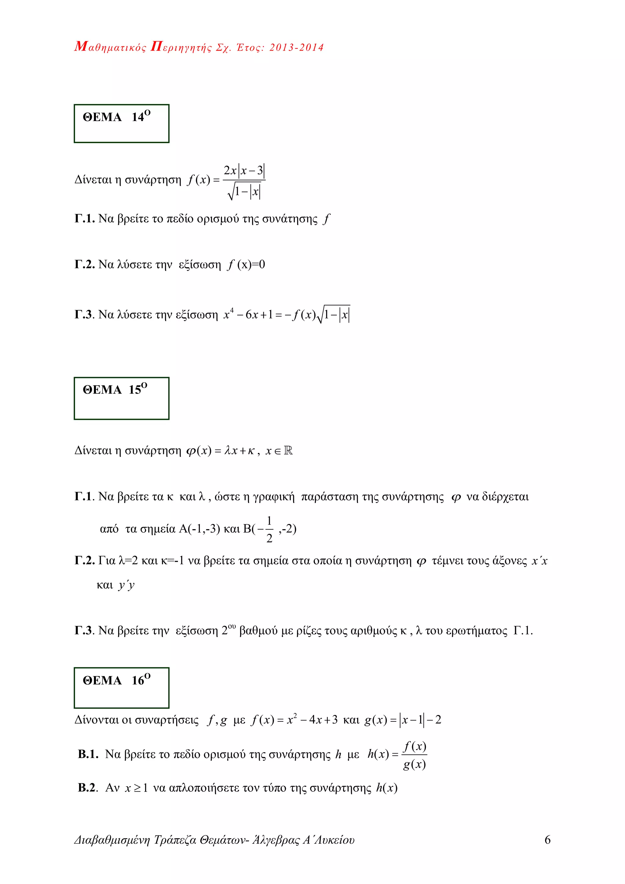 Μαθηματικός Περιηγητής Σχ. Έτος: 2013-2014
Διαβαθμισμένη Τράπεζα Θεμάτων- Άλγεβρας Α΄Λυκείου 6
Δίνεται η συνάρτηση
2 3
( )
1
x x
f x
x



Γ.1. Να βρείτε το πεδίο ορισμού της συνάτησης f
Γ.2. Να λύσετε την εξίσωση f (x)=0
Γ.3. Να λύσετε την εξίσωση 4
6 1 ( ) 1x x f x x    
Δίνεται η συνάρτηση ( )x x    , x
Γ.1. Να βρείτε τα κ και λ , ώστε η γραφική παράσταση της συνάρτησης  να διέρχεται
από τα σημεία Α(-1,-3) και Β(
1
2
 ,-2)
Γ.2. Για λ=2 και κ=-1 να βρείτε τα σημεία στα οποία η συνάρτηση  τέμνει τους άξονες x΄x
και y΄y
Γ.3. Να βρείτε την εξίσωση 2ου
βαθμού με ρίζες τους αριθμούς κ , λ του ερωτήματος Γ.1.
Δίνονται οι συναρτήσεις ,f g με 2
( ) 4 3f x x x   και ( ) 1 2g x x  
Β.1. Να βρείτε το πεδίο ορισμού της συνάρτησης h με
( )
( )
( )
f x
h x
g x

Β.2. Αν 1x  να απλοποιήσετε τον τύπο της συνάρτησης ( )h x
ΘΕΜΑ 14Ο
ΘΕΜΑ 15Ο
ΘΕΜΑ 16Ο
 