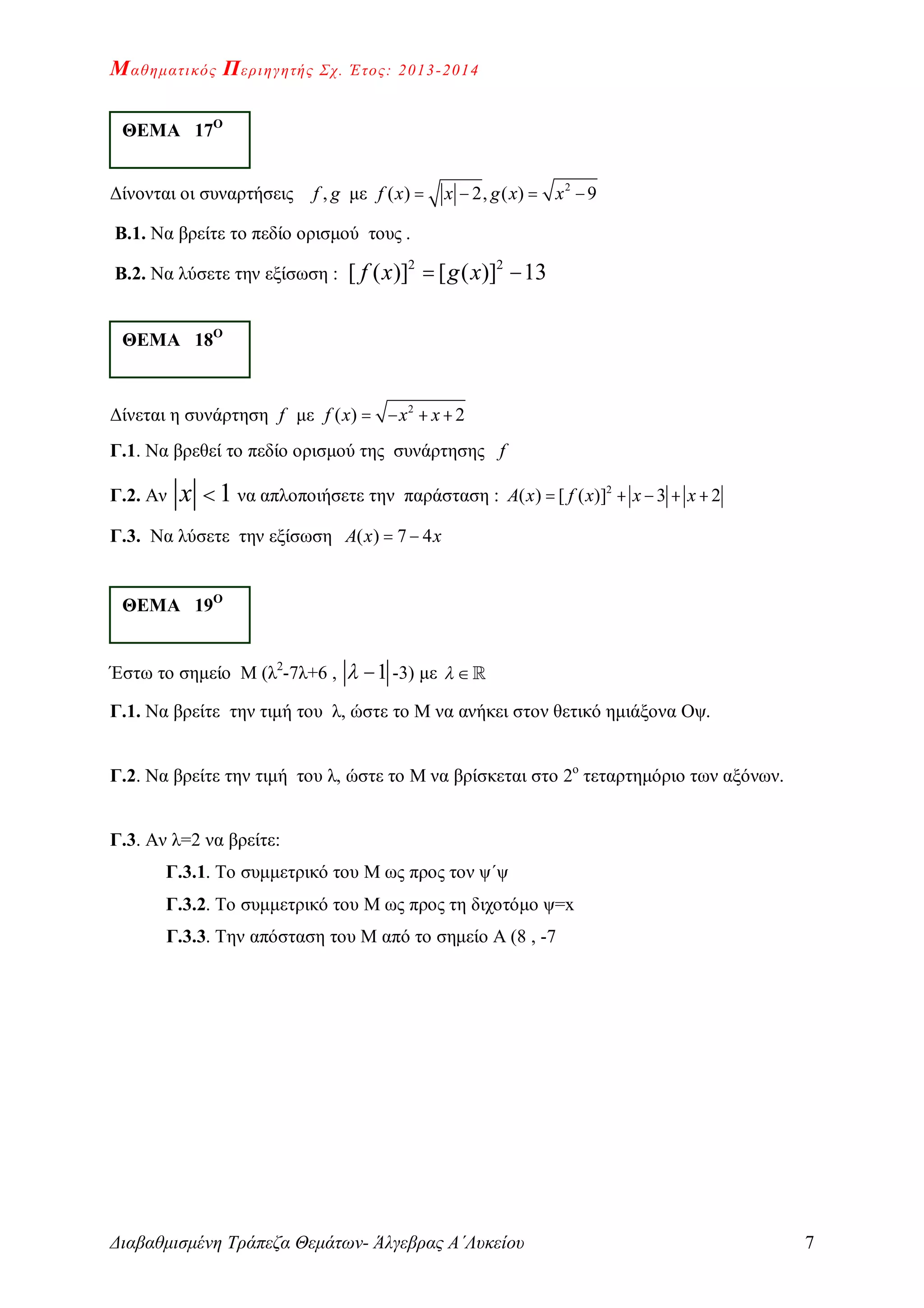 Μαθηματικός Περιηγητής Σχ. Έτος: 2013-2014
Διαβαθμισμένη Τράπεζα Θεμάτων- Άλγεβρας Α΄Λυκείου 7
Δίνονται οι συναρτήσεις ,f g με 2
( ) 2, ( ) 9f x x g x x   
Β.1. Να βρείτε το πεδίο ορισμού τους .
Β.2. Να λύσετε την εξίσωση :
2 2
[ ( )] [ ( )] 13f x g x 
Δίνεται η συνάρτηση f με 2
( ) 2f x x x   
Γ.1. Να βρεθεί το πεδίο ορισμού της συνάρτησης f
Γ.2. Αν 1x  να απλοποιήσετε την παράσταση : 2
( ) [ ( )] 3 2A x f x x x    
Γ.3. Να λύσετε την εξίσωση ( ) 7 4A x x 
Έστω το σημείο Μ (λ2
-7λ+6 , 1  -3) με  
Γ.1. Να βρείτε την τιμή του λ, ώστε το Μ να ανήκει στον θετικό ημιάξονα Οψ.
Γ.2. Να βρείτε την τιμή του λ, ώστε το Μ να βρίσκεται στο 2ο
τεταρτημόριο των αξόνων.
Γ.3. Αν λ=2 να βρείτε:
Γ.3.1. Το συμμετρικό του Μ ως προς τον ψ΄ψ
Γ.3.2. Το συμμετρικό του Μ ως προς τη διχοτόμο ψ=x
Γ.3.3. Την απόσταση του Μ από το σημείο Α (8 , -7
ΘΕΜΑ 17Ο
ΘΕΜΑ 18Ο
ΘΕΜΑ 19Ο
 