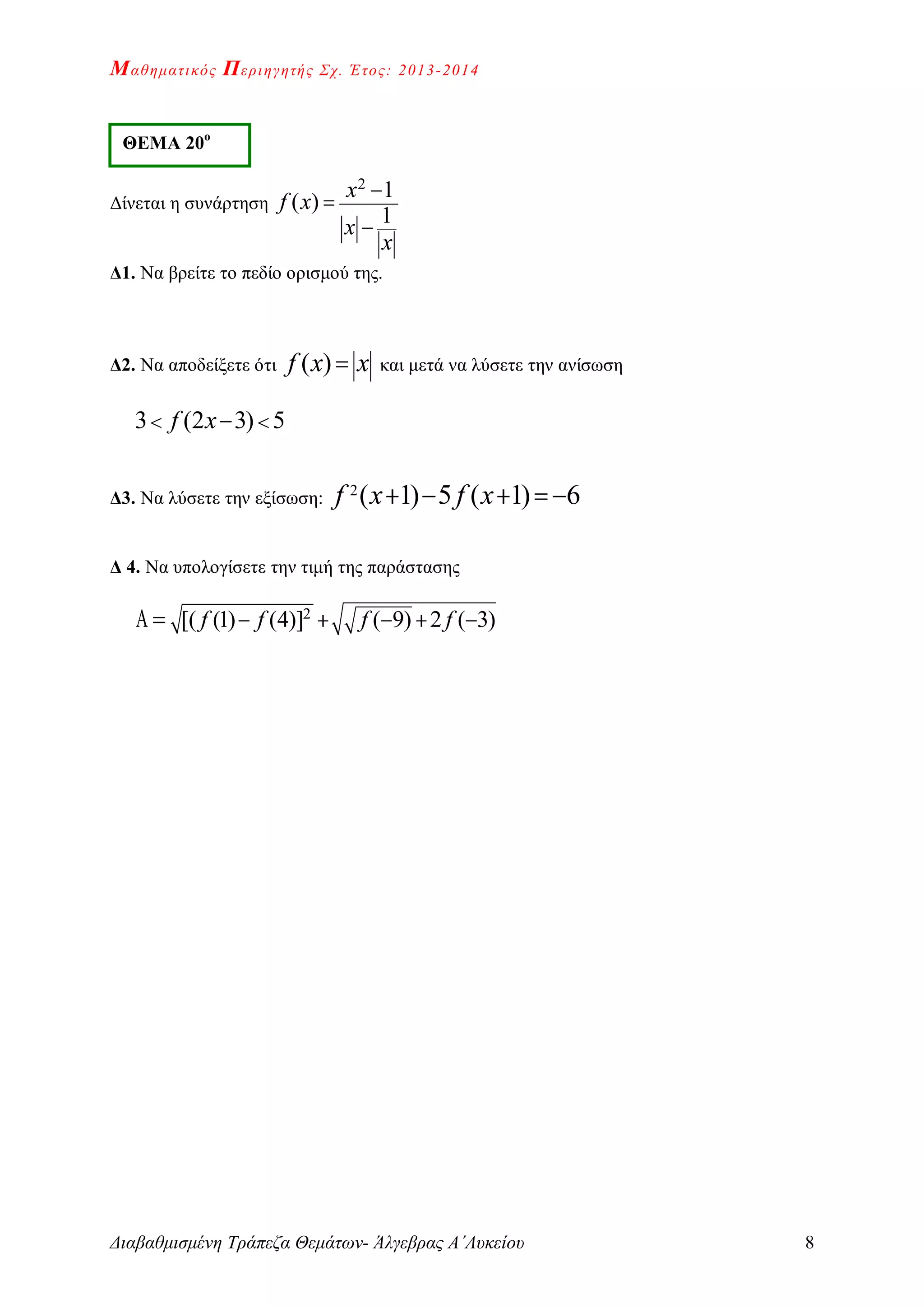 Μαθηματικός Περιηγητής Σχ. Έτος: 2013-2014
Διαβαθμισμένη Τράπεζα Θεμάτων- Άλγεβρας Α΄Λυκείου 8
Δίνεται η συνάρτηση
2
1
( )
1
x
f x
x
x



Δ1. Να βρείτε το πεδίο ορισμού της.
Δ2. Να αποδείξετε ότι ( )f x x και μετά να λύσετε την ανίσωση
3 (2 3) 5f x  
Δ3. Να λύσετε την εξίσωση: 2
( 1) 5 ( 1) 6f x f x   
Δ 4. Να υπολογίσετε την τιμή της παράστασης
2
[( (1) (4)] ( 9) 2 ( 3)f f f f    
ΘΕΜΑ 20ο
 