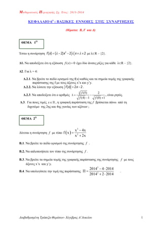 Μαθηματικός Περιηγητής Σχ. Έτος: 2013-2014
Διαβαθμισμένη Τράπεζα Θεμάτων- Άλγεβρας Α΄Λυκείου 1
ΚΕΦΑΛΑΙΟ 6ο
: ΒΑΣΙΚΕΣ ΕΝΝΟΙΕΣ ΣΤΙΣ ΣΥΝΑΡΤΗΣΕΙΣ
(θέματα: Β, Γ και Δ)
Έστω η συνάρτηση       2
( ) ( 2) 2 2f x x x με λR – {2}.
Δ1. Να αποδείξετε ότι η εξίσωση ( ) 0f x  έχει δύο άνισες ρίζες για κάθε λR – {2}.
Δ2. Για λ = 4:
Δ.2.1. Να βρείτε το πεδίο ορισμού της f(x) καθώς και τα σημεία τομής της γραφικής
παράστασης της f με τους άξονες x’x και y’y.
Δ.2.2. Να λύσετε την εξίσωση  ( ) 2 2f x x .
Δ.2.3. Nα αποδείξετε ότι ο αριθμός
4 (5) 2
(4) 1 (0) 1
f
f f
  
 
, είναι ρητός.
Δ.3. Για ποιες τιμές x , η γραφική παράσταση της f βρίσκεται πάνω από τη
διχοτόμο της 2ης και 4ης γωνίας των αξόνων ;
Δίνεται η συνάρτηση f με τύπο  
3
2
x 4x
f x
x 2x



Β.1. Να βρείτε το πεδίο ορισμού της συνάρτησης f .
Β.2. Να απλοποιήσετε τον τύπο της συνάρτησης f .
Β.3. Να βρείτε τα σημεία τομής της γραφικής παράστασης της συνάρτησης f με τους
άξονες x΄x και y΄y.
Β.4. Να υπολογίσετε την τιμή της παράστασης
3
2
2014 4 2014
Π
2014 2 2014
 

 
.
ΘΕΜΑ 1Ο
ΘΕΜΑ 2Ο
 