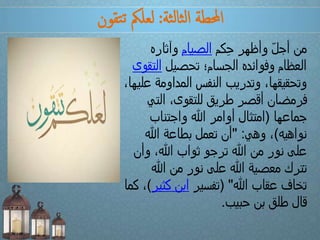 ‫ثة‬‫ل‬‫ثا‬‫ل‬‫ا‬ ‫احملطة‬:‫تقون‬‫ت‬ ‫لعلمك‬
‫كم‬ِ‫ح‬ ‫وأظهر‬ ّ‫ل‬‫أج‬ ‫من‬‫الصيام‬‫وآثاره‬
‫تحصيل‬ ‫الجسام؛‬ ‫وفوائده‬ ‫العظام‬‫الت‬‫قوى‬
‫ع‬ ‫المداومة‬ ‫النفس‬ ‫وتدريب‬ ،‫وتحقيقها‬،‫ليها‬
‫التي‬ ،‫للتقوى‬ ‫طريق‬ ‫أقصر‬ ‫فرمضان‬
‫جماعها‬(‫واجتناب‬ ‫هللا‬ ‫أوامر‬ ‫امتثال‬
‫نواهيه‬)‫وهي‬ ،" :‫هللا‬ ‫بطاعة‬ ‫تعمل‬ ‫أن‬
‫وأن‬ ،‫هللا‬ ‫ثواب‬ ‫ترجو‬ ‫هللا‬ ‫من‬ ‫نور‬ ‫على‬
‫هللا‬ ‫من‬ ‫نور‬ ‫على‬ ‫هللا‬ ‫معصية‬ ‫تترك‬
‫هللا‬ ‫عقاب‬ ‫تخاف‬( "‫تفسير‬‫كثي‬ ‫ابن‬‫ر‬)‫كما‬ ،
‫حبيب‬ ‫بن‬ ‫طلق‬ ‫قال‬.
 