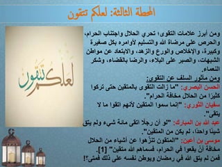 ‫ثة‬‫ل‬‫ثا‬‫ل‬‫ا‬ ‫احملطة‬:‫تقون‬‫ت‬ ‫لعلمك‬
‫الحرام‬ ‫واجتناب‬ ‫الحالل‬ ‫تحري‬ ‫التقوى؛‬ ‫عالمات‬ ‫أبرز‬ ‫ومن‬،
‫صغي‬ ‫بكل‬ ‫ألوامره‬ ‫والتسليم‬ ‫هللا‬ ‫مرضاة‬ ‫على‬ ‫والحرص‬‫رة‬
‫مواطن‬ ‫عن‬ ‫واالبتعاد‬ ،‫والزهد‬ ‫والورع‬ ‫واإلخالص‬ ،‫وكبيرة‬
‫وش‬ ،‫بالقضاء‬ ‫والرضا‬ ،‫البالء‬ ‫على‬ ‫والصبر‬ ،‫الشبهات‬‫كر‬
‫النعماء‬.
‫التقوى‬ ‫عن‬ ‫السلف‬ ‫مأثور‬ ‫ومن‬:
‫البصري‬ ‫الحسن‬:"‫تر‬ ‫حتى‬ ‫بالمتقين‬ ‫التقوى‬ ‫زالت‬ ‫ما‬‫كوا‬
‫الحرام‬ ‫مخافة‬ ‫الحالل‬ ‫من‬ ‫ا‬ً‫كثير‬."
‫الثوري‬ ‫سفيان‬:"‫ال‬ ‫ما‬ ‫اتقوا‬ ‫ألنهم‬ ‫المتقين‬ ‫سموا‬ ‫إنما‬
‫يتقى‬."
‫المبارك‬ ‫بن‬ ‫هللا‬ ‫عبد‬:"‫ول‬ ‫شيء‬ ‫مائة‬ ‫اتقى‬ ً‫رجال‬ ‫أن‬ ‫لو‬‫يتق‬ ‫م‬
‫المتقين‬ ‫من‬ ‫يكن‬ ‫لم‬ ،‫ا‬ً‫د‬‫واح‬ ‫ًا‬‫ئ‬‫شي‬."
‫أعين‬ ‫بن‬ ‫موسى‬:"‫الح‬ ‫من‬ ‫أشياء‬ ‫عن‬ ‫هوا‬َّ‫ز‬‫تن‬ ‫المتقون‬‫الل‬
‫متقين‬ ‫هللا‬ ‫فسماهم‬ ،‫الحرام‬ ‫في‬ ‫يقعوا‬ ْ‫أن‬ ‫مخافة‬[ "1.]
‫ف‬ ‫ذلك‬ ‫على‬ ‫نفسه‬ ‫ويوطن‬ ‫رمضان‬ ‫في‬ ‫هللا‬ ‫يتق‬ ‫لم‬ ‫فمن‬‫متى؟‬!
 