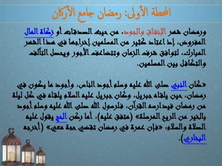 ‫وىل‬‫أ‬‫ل‬‫ا‬ ‫احملطة‬:‫اكن‬‫ر‬‫أ‬‫ل‬‫ا‬ ‫جامع‬ ‫رمضان‬
‫شهر‬ ‫ورمضان‬‫والجود‬ ‫اق‬‫اإلنف‬‫أو‬‫ات‬‫الصدق‬‫حيث‬‫من‬ ،‫ا‬‫زكاة‬‫لمال‬
‫ا‬‫هذا‬ ‫في‬ ‫إخراجها‬‫المسلمين‬‫من‬ ‫كثير‬ ‫اعتاد‬‫إذ‬ ،‫المفروض‬‫لشهر‬
‫ا‬‫ويحصل‬ ‫األجور‬‫وتتضاعف‬ ‫الزمان‬‫شرف‬ ‫لتوافق‬ ،‫المبارك‬‫لتآلف‬
‫المسلمين‬‫بين‬ ‫ل‬‫والتكاف‬.
«‫كان‬‫النبي‬‫ي‬ ‫ما‬ ‫وأجود‬ ،‫الناس‬‫أجود‬‫وسلم‬ ‫عليه‬ ‫هللا‬ ‫صلى‬‫في‬ ‫كون‬
‫يل‬ ‫السالم‬‫عليه‬ ‫جبريل‬‫وكان‬ ،‫جبريل‬‫اه‬‫يلق‬ ‫حين‬ ،‫رمضان‬‫ليلة‬ ‫كل‬ ‫في‬ ‫اه‬‫ق‬
‫علي‬ ‫هللا‬ ‫صلى‬ ‫هللا‬ ‫لرسول‬‫ف‬ ،‫القرآن‬‫فيدارسه‬ ‫رمضان‬ ‫من‬‫أجود‬‫وسلم‬ ‫ه‬
‫المرسلة‬‫الريح‬‫من‬ ‫بالخير‬»(‫عليه‬ ‫متفق‬)،‫ركن‬ ‫أما‬‫الحج‬‫ي‬‫عليه‬ ‫قول‬
‫والسالم‬ ‫الصالة‬:«‫معي‬ ‫حجة‬‫تقضي‬ ‫رمضان‬ ‫في‬ ‫عمرة‬ ‫إن‬‫ف‬»(‫أخرجه‬
‫البخاري‬.)
 
