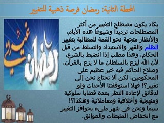 ‫ية‬‫ن‬‫ا‬‫ث‬‫ل‬‫ا‬ ‫احملطة‬:‫يري‬‫تغ‬‫لل‬ ‫ية‬‫ب‬‫ه‬‫ذ‬ ‫فرصة‬ ‫رمضان‬
‫أكث‬ ‫من‬ ‫التغيير‬ ‫مصطلح‬ ‫يكون‬ ‫يكاد‬‫ر‬
‫األ‬ ‫هذه‬ ‫ًا‬‫ع‬‫وشيو‬ ‫ًا‬‫د‬‫تردي‬ ‫المصطلحات‬،‫يام‬
‫للمطالبة‬ ‫القمة‬ ‫نحو‬ ‫متجهة‬ ‫واألنظار‬‫بتغيير‬
‫الظلم‬‫م‬ ‫والتسلط‬ ‫واالستبداد‬ ‫والقهر‬‫قبل‬ ‫ن‬
‫بالشر‬ ‫انضبط‬ ‫إذا‬ ‫مطلب‬ ‫وهذا‬ ،‫الحكام‬،‫ع‬
‫ب‬ ‫يزع‬ ‫ال‬ ‫ما‬ ‫بالسلطان‬ ‫ليزع‬ ‫هللا‬ ‫ألن‬،‫القرآن‬
‫على‬ ‫عظيم‬ ‫خير‬ ‫فيه‬ ‫الحاكم‬ ‫وصالح‬
‫إلى‬ ‫نحن‬ ‫نحتاج‬ ‫أال‬ ‫لكن‬ ،‫المحكومين‬
‫تغيير؟‬!‫و‬ ‫األحداث‬ ‫استوقفتنا‬ ‫فهال‬‫لو‬
‫س‬ ‫قضايا‬ ‫بعدة‬ ‫النظر‬ ‫إلعادة‬ ‫لدقائق‬‫لوكية‬
‫وهكذا؟‬ ‫ومعامالتية‬ ‫وأخالقية‬ ‫ومنهجية‬!
‫ال‬ ‫بحوافز‬ ‫مليء‬ ‫شهر‬ ‫في‬ ‫ونحن‬ ‫سيما‬‫تغيير‬
‫والعوائق‬ ‫المثبطات‬ ‫انخفاض‬ ‫مع‬.
 