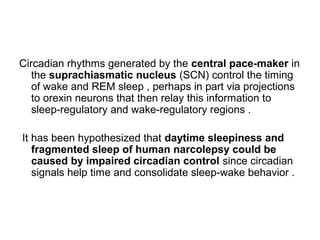 Circadian rhythms generated by the central pace-maker in
the suprachiasmatic nucleus (SCN) control the timing
of wake and REM sleep , perhaps in part via projections
to orexin neurons that then relay this information to
sleep-regulatory and wake-regulatory regions .
It has been hypothesized that daytime sleepiness and
fragmented sleep of human narcolepsy could be
caused by impaired circadian control since circadian
signals help time and consolidate sleep-wake behavior .
 