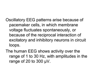 Oscillatory EEG patterns arise because of
pacemaker cells, in which membrane
voltage fluctuates spontaneously, or
because of the reciprocal interaction of
excitatory and inhibitory neurons in circuit
loops.
The human EEG shows activity over the
range of 1 to 30 Hz, with amplitudes in the
range of 20 to 300 µV.
 