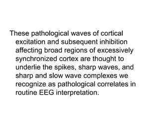 These pathological waves of cortical
excitation and subsequent inhibition
affecting broad regions of excessively
synchronized cortex are thought to
underlie the spikes, sharp waves, and
sharp and slow wave complexes we
recognize as pathological correlates in
routine EEG interpretation.
 