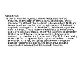 Alpha rhythm
As with all repeating rhythms, it is most important to note the
frequency and the location of the activity, its amplitude, and its
reactivity. The alpha rhythm oscillation is between 8 and 12 Hz and
is most prominent over the more posterior aspects of the head. Its
amplitude or voltage in a bipolar (P4–O2) derivation is any-where
from 15 to 65 µV. This is reactive or responsive to mental activity
and to eye opening or closure. The rhythm is partially or completely
blocked by mental activity or by eye opening . Likewise, it is
enhanced by relaxation and by eye closure (Fig. 1). In a few healthy
subjects (<2%), no apparent alpha rhythm can be seen. in some
subjects (<7%), a very low-voltage alpha rhythm is observed.
Because recordings are bipolar, one can improve on alpha
detections by increasing the inter-electrode distances.
 