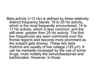Beta activity (>12 Hz) is defined by three relatively
distinct frequency bands: 18 to 25 Hz activity,
which is the most frequently encountered; 14 to
17 Hz activity, which is less common; and the
still rarer, greater than 25 Hz activity. The first
two frequencies are seen commonly over the
frontal regions and become more prominent as
the subject gets drowsy. These two beta
rhythms are usually of low voltage (<25 µV). It
can be markedly increased by the use of some
drugs, most notably the benzodiazepines and
barbiturates. However, in those
 