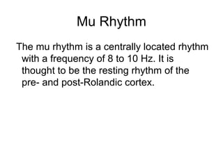 Mu Rhythm
The mu rhythm is a centrally located rhythm
with a frequency of 8 to 10 Hz. It is
thought to be the resting rhythm of the
pre- and post-Rolandic cortex.
 