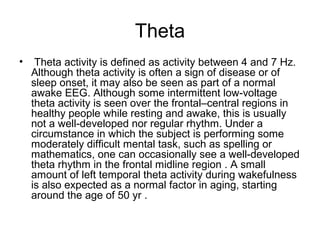 Theta
• Theta activity is defined as activity between 4 and 7 Hz.
Although theta activity is often a sign of disease or of
sleep onset, it may also be seen as part of a normal
awake EEG. Although some intermittent low-voltage
theta activity is seen over the frontal–central regions in
healthy people while resting and awake, this is usually
not a well-developed nor regular rhythm. Under a
circumstance in which the subject is performing some
moderately difficult mental task, such as spelling or
mathematics, one can occasionally see a well-developed
theta rhythm in the frontal midline region . A small
amount of left temporal theta activity during wakefulness
is also expected as a normal factor in aging, starting
around the age of 50 yr .
 