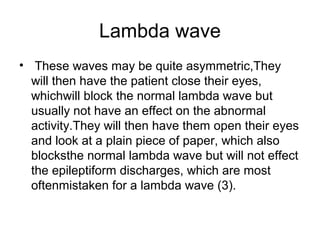 Lambda wave
• These waves may be quite asymmetric,They
will then have the patient close their eyes,
whichwill block the normal lambda wave but
usually not have an effect on the abnormal
activity.They will then have them open their eyes
and look at a plain piece of paper, which also
blocksthe normal lambda wave but will not effect
the epileptiform discharges, which are most
oftenmistaken for a lambda wave (3).
 