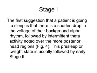 Stage I
The first suggestion that a patient is going
to sleep is that there is a sudden drop in
the voltage of their background alpha
rhythm, followed by intermittent theta
activity noted over the more posterior
head regions (Fig. 4). This presleep or
twilight state is usually followed by early
Stage II.
 