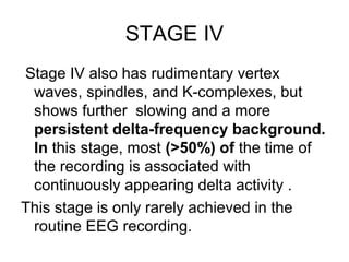 STAGE IV
Stage IV also has rudimentary vertex
waves, spindles, and K-complexes, but
shows further slowing and a more
persistent delta-frequency background.
In this stage, most (>50%) of the time of
the recording is associated with
continuously appearing delta activity .
This stage is only rarely achieved in the
routine EEG recording.
 