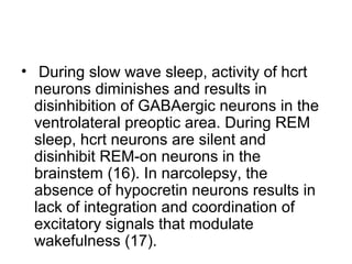 • During slow wave sleep, activity of hcrt
neurons diminishes and results in
disinhibition of GABAergic neurons in the
ventrolateral preoptic area. During REM
sleep, hcrt neurons are silent and
disinhibit REM-on neurons in the
brainstem (16). In narcolepsy, the
absence of hypocretin neurons results in
lack of integration and coordination of
excitatory signals that modulate
wakefulness (17).
 