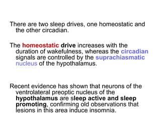 There are two sleep drives, one homeostatic and
the other circadian.
The homeostatic drive increases with the
duration of wakefulness, whereas the circadian
signals are controlled by the suprachiasmatic
nucleus of the hypothalamus.
Recent evidence has shown that neurons of the
ventrolateral preoptic nucleus of the
hypothalamus are sleep active and sleep
promoting, confirming old observations that
lesions in this area induce insomnia.
 