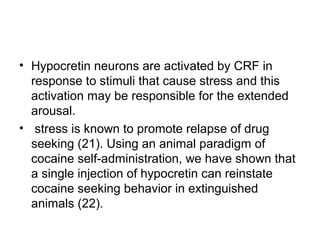 • Hypocretin neurons are activated by CRF in
response to stimuli that cause stress and this
activation may be responsible for the extended
arousal.
• stress is known to promote relapse of drug
seeking (21). Using an animal paradigm of
cocaine self-administration, we have shown that
a single injection of hypocretin can reinstate
cocaine seeking behavior in extinguished
animals (22).
 