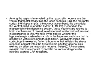 • Among the regions innervated by the hypocretin neurons are the
ventral tegmental area(VTA), the locus ceorulus (LC), the prefrontal
cortex, the hippocampus, the nucleus accumbens, the amygdala,
the ventral pallidum and the TMN (14, 19, 20). Deﬁned as the
mesocorticolimbic dopamine system, these neurons are related to
brain mechanisms of reward, reinforcement, and emotional arousal.
In accordance to this, we have inves-tigated whether the
hypocretinergic system has a role in the hyperaroused state that is
associated with stress and drug addiction. We hypothesized that
corticotrophin-releasing factor, a hormone that initiates the stress
response and activates the hypothalamo-pituitary-adrenal axis,
exerted an effect on hypocretin neurons. Indeed,CRF-containing
synaptic terminals contact hypocretin neurons and hypocretin
neurons express CRF receptors.
 