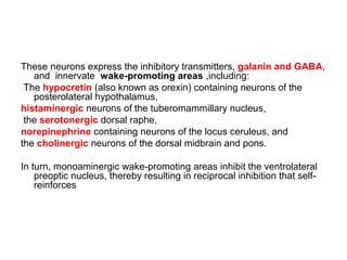 These neurons express the inhibitory transmitters, galanin and GABA,
and innervate wake-promoting areas ,including:
The hypocretin (also known as orexin) containing neurons of the
posterolateral hypothalamus,
histaminergic neurons of the tuberomammillary nucleus,
the serotonergic dorsal raphe,
norepinephrine containing neurons of the locus ceruleus, and
the cholinergic neurons of the dorsal midbrain and pons.
In turn, monoaminergic wake-promoting areas inhibit the ventrolateral
preoptic nucleus, thereby resulting in reciprocal inhibition that self-
reinforces
 