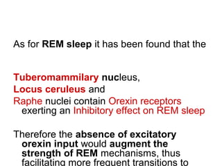 As for REM sleep it has been found that the
Tuberomammilary nucleus,
Locus ceruleus and
Raphe nuclei contain Orexin receptors
exerting an Inhibitory effect on REM sleep
Therefore the absence of excitatory
orexin input would augment the
strength of REM mechanisms, thus
facilitating more frequent transitions to
 