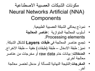 ‫الطصطناعية‬ ‫العصبية‬ ‫الشبكات‬ ‫مكوسنات‬
Neural Networks Artificial (NNA)
Components
•.‫الطبيعية‬ ‫العصبية‬ ‫الشبكة‬ ‫ايحاكي‬ ‫سنموذج‬
•: ‫المتوازاية‬ ‫المعالجة‬ ‫أسلوب‬‫المعالجة‬ ‫عناصر‬
Processing elements.
•‫في‬ ‫المعالجة‬ ‫عناطصر‬ ‫تجمع‬‫طبقات‬Layers‫الشبكة‬ ‫لتشكل‬.
•.‫الخراج‬ ‫طبقة‬ – ‫خفية‬ (‫)طبقات‬ ‫طبقة‬ – ‫الدخال‬ ‫طبقة‬ :‫سنميز‬
•‫المدخلت‬‫خام‬ ‫بياسنات‬ :raw data‫عناطصر‬ ‫من‬ ‫مخرجات‬ ‫أو‬
‫أخرى‬ ‫معالجة‬
•‫المخرجات‬‫معالجة‬ ‫لعنصر‬ ‫مدخل‬ ‫أو‬ ‫للمسألة‬ ‫النهائية‬ ‫:النتيجة‬
.‫آخر‬
 