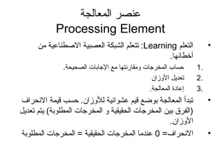 ‫المعالجة‬ ‫عنصر‬
Processing Element
•‫التعلم‬Learning‫من‬ ‫الطصطناعية‬ ‫العصبية‬ ‫الشبكة‬ ‫تتعلم‬ :
.‫أخطائها‬
1.‫الصحيحة‬ ‫الاجابات‬ ‫مع‬ ‫ومقارنتها‬ ‫المخراجات‬ ‫حساب‬.
2.‫الوزان‬ ‫تعديل‬
3..‫المعالجة‬ ‫إعادة‬
•‫النحراف‬ ‫قيمة‬ ‫حسب‬ .‫للوزان‬ ‫عشوائية‬ ‫قيم‬ ‫بوضع‬ ‫المعالجة‬ ‫تبدأ‬
‫تعديل‬ ‫يتم‬ (‫المطلوبة‬ ‫المخراجات‬ ‫و‬ ‫الحقيقية‬ ‫المخراجات‬ ‫بين‬ ‫)الفرق‬
.‫الوزان‬
•=‫النحراف‬0‫المطلوبة‬ ‫المخراجات‬ = ‫الحقيقية‬ ‫المخراجات‬ ‫عندما‬
 