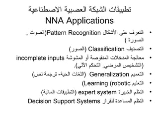 ‫الطصطناعية‬ ‫العصبية‬ ‫الشبكة‬ ‫تطبيقات‬
NNA Applications
•‫الكشكال‬ ‫على‬ ‫التعرف‬Pattern Recognition, ‫)الصوت‬
( ‫الصورة‬
•‫التصنيف‬Classification(‫)الصور‬
•‫المشوكشة‬ ‫أو‬ ‫المنقوطصة‬ ‫المدخلت‬ ‫معالجة‬incomplete inputs
.(‫اللي‬ ‫التحكم‬ ,‫المرضي‬ ‫)التشخيص‬
•‫التعميم‬Generalization(‫نص‬ ‫تراجمة‬ -‫الحية‬ ‫)اللغات‬
•‫التعليم‬Learning (robotic(
•‫الخبيرة‬ ‫النظم‬expert system(‫المالية‬ ‫)التطبيقات‬
•‫للقرار‬ ‫المساعدة‬ ‫النظم‬Decision Support Systems
 