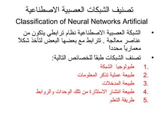 ‫الطصطناعية‬ ‫العصبية‬ ‫الشبكات‬ ‫تصنيف‬
Classification of Neural Networks Artificial
•‫من‬ ‫يتكون‬ ‫ترابطي‬ ‫نظام‬ ‫الطصطناعية‬ ‫العصبية‬ ‫الشبكة‬
‫ل‬ً ‫م‬ ‫كشك‬ ‫لتأخذ‬ ‫البعض‬ ‫بعضها‬ ‫مع‬ ‫تترابط‬ . ‫معالجة‬ ‫عناطصر‬
‫ا‬ً ‫م‬‫د‬‫محد‬ ‫ا‬ً ‫م‬‫ي‬‫معمار‬
•:‫التالية‬ ‫للخصائص‬ ‫ا‬ً ‫م‬‫ق‬‫طب‬ ‫الشبكات‬ ‫تصنف‬
1.‫الشبكة‬ ‫طبولواجيا‬
2.‫المعلومات‬ ‫تذكر‬ ‫عملية‬ ‫طبيعة‬
3.‫المدخلت‬ ‫طبيعة‬
4.‫والروابط‬ ‫الوحدات‬ ‫تلك‬ ‫من‬ ‫التستثارة‬ ‫انتشار‬ ‫طبيعة‬
5.‫التعلم‬ ‫طريقة‬
 